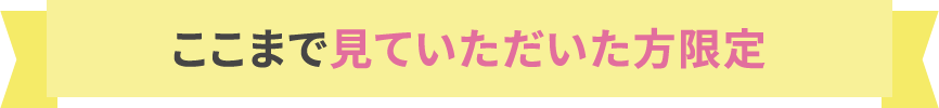 ここまで見ていただいた方限定